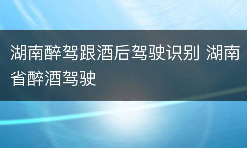 湖南醉驾跟酒后驾驶识别 湖南省醉酒驾驶