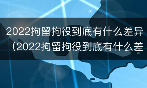 2022拘留拘役到底有什么差异（2022拘留拘役到底有什么差异呢）