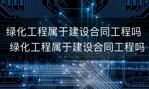 绿化工程属于建设合同工程吗 绿化工程属于建设合同工程吗对吗