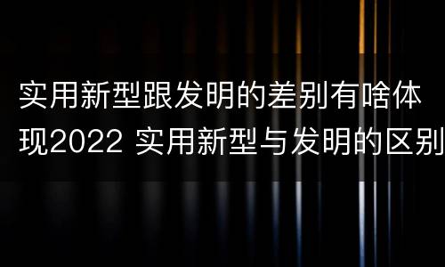 实用新型跟发明的差别有啥体现2022 实用新型与发明的区别有哪些