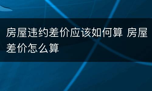 房屋违约差价应该如何算 房屋差价怎么算