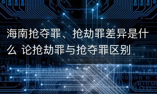 海南抢夺罪、抢劫罪差异是什么 论抢劫罪与抢夺罪区别