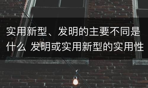 实用新型、发明的主要不同是什么 发明或实用新型的实用性