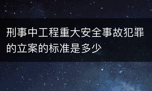 刑事中工程重大安全事故犯罪的立案的标准是多少