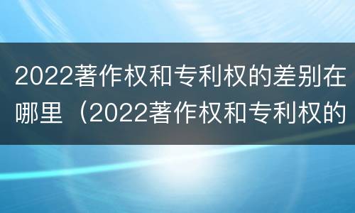 2022著作权和专利权的差别在哪里（2022著作权和专利权的差别在哪里呢）