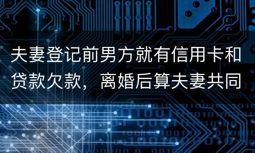 夫妻登记前男方就有信用卡和贷款欠款，离婚后算夫妻共同债务吗