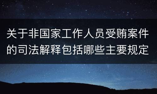 关于非国家工作人员受贿案件的司法解释包括哪些主要规定