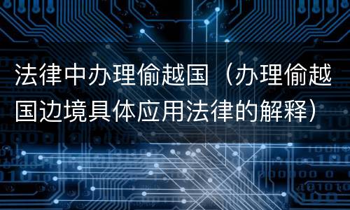 法律中办理偷越国（办理偷越国边境具体应用法律的解释）
