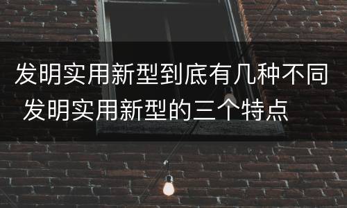 发明实用新型到底有几种不同 发明实用新型的三个特点