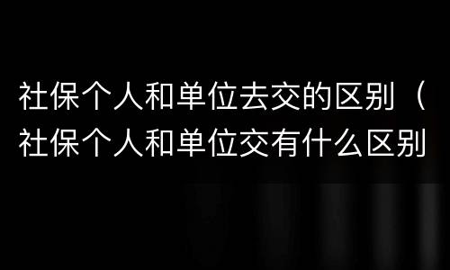 社保个人和单位去交的区别（社保个人和单位交有什么区别）
