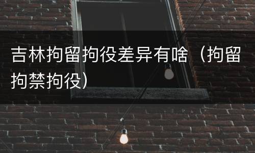 吉林拘留拘役差异有啥（拘留拘禁拘役）