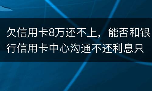 欠信用卡8万还不上，能否和银行信用卡中心沟通不还利息只还本金