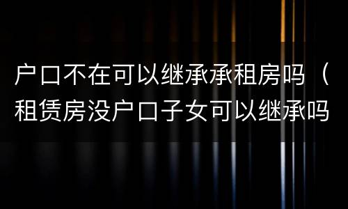 户口不在可以继承承租房吗（租赁房没户口子女可以继承吗）