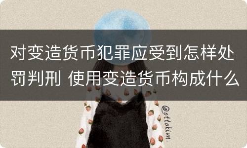 对变造货币犯罪应受到怎样处罚判刑 使用变造货币构成什么罪