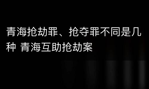 青海抢劫罪、抢夺罪不同是几种 青海互助抢劫案