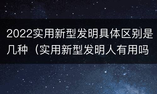 2022实用新型发明具体区别是几种（实用新型发明人有用吗）