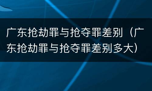 广东抢劫罪与抢夺罪差别（广东抢劫罪与抢夺罪差别多大）
