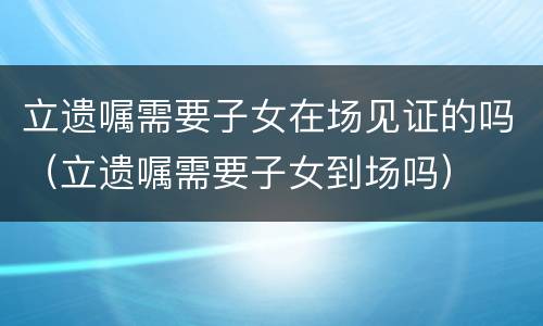 立遗嘱需要子女在场见证的吗（立遗嘱需要子女到场吗）