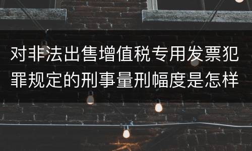 对非法出售增值税专用发票犯罪规定的刑事量刑幅度是怎样的