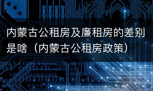 内蒙古公租房及廉租房的差别是啥（内蒙古公租房政策）