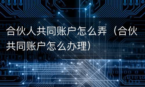 合伙人共同账户怎么弄（合伙共同账户怎么办理）