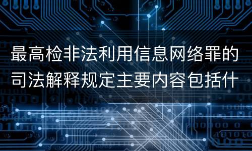 最高检非法利用信息网络罪的司法解释规定主要内容包括什么