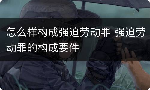 怎么样构成强迫劳动罪 强迫劳动罪的构成要件