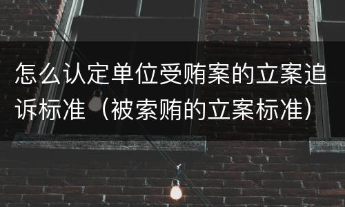 怎么认定单位受贿案的立案追诉标准（被索贿的立案标准）