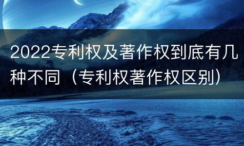 2022专利权及著作权到底有几种不同（专利权著作权区别）