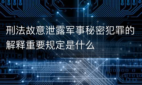 刑法故意泄露军事秘密犯罪的解释重要规定是什么