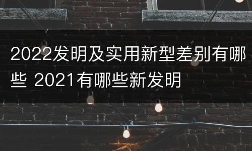 2022发明及实用新型差别有哪些 2021有哪些新发明