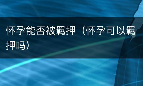 怀孕能否被羁押（怀孕可以羁押吗）