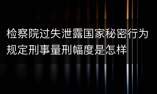 检察院过失泄露国家秘密行为规定刑事量刑幅度是怎样