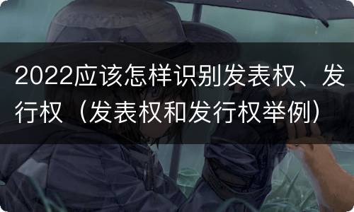 2022应该怎样识别发表权、发行权（发表权和发行权举例）