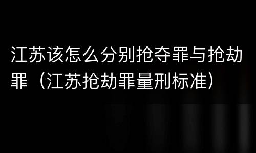 江苏该怎么分别抢夺罪与抢劫罪（江苏抢劫罪量刑标准）