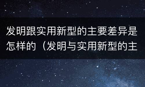 发明跟实用新型的主要差异是怎样的（发明与实用新型的主要区别）