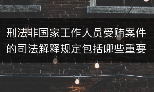 刑法非国家工作人员受贿案件的司法解释规定包括哪些重要内容