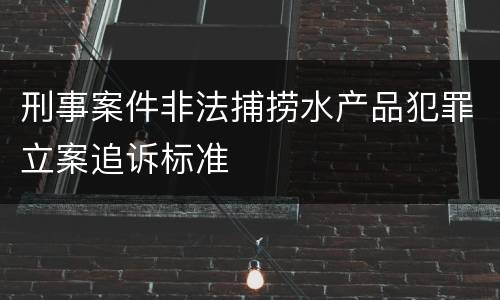 刑事案件非法捕捞水产品犯罪立案追诉标准