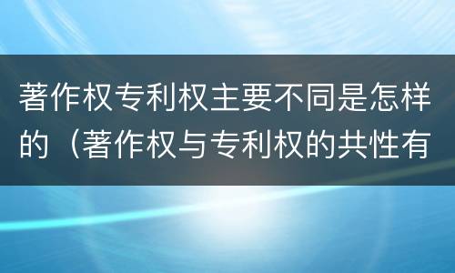 著作权专利权主要不同是怎样的（著作权与专利权的共性有）