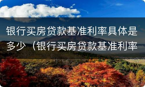 银行买房贷款基准利率具体是多少（银行买房贷款基准利率具体是多少呢）