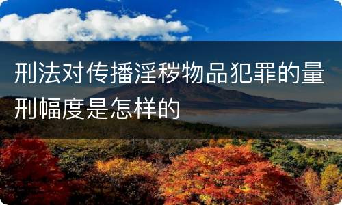 刑法对传播淫秽物品犯罪的量刑幅度是怎样的