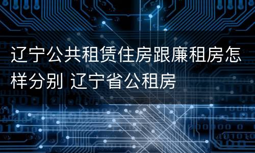 辽宁公共租赁住房跟廉租房怎样分别 辽宁省公租房
