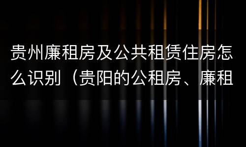 贵州廉租房及公共租赁住房怎么识别（贵阳的公租房、廉租房在什么地方?）
