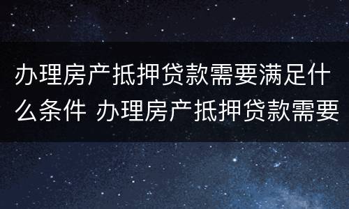 办理房产抵押贷款需要满足什么条件 办理房产抵押贷款需要什么手续