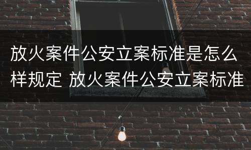 放火案件公安立案标准是怎么样规定 放火案件公安立案标准是怎么样规定出来的