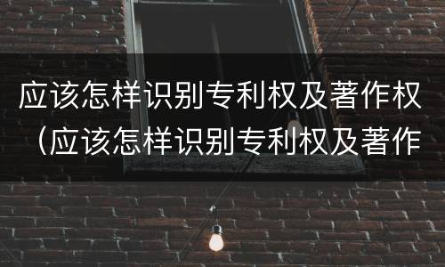 应该怎样识别专利权及著作权（应该怎样识别专利权及著作权的真假）