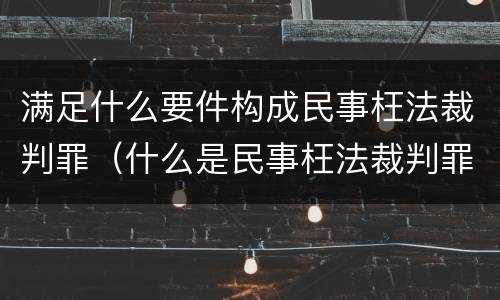 满足什么要件构成民事枉法裁判罪（什么是民事枉法裁判罪）
