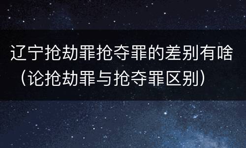 辽宁抢劫罪抢夺罪的差别有啥（论抢劫罪与抢夺罪区别）