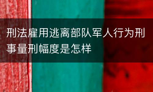 刑法雇用逃离部队军人行为刑事量刑幅度是怎样