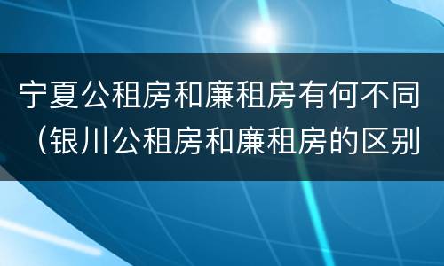 宁夏公租房和廉租房有何不同（银川公租房和廉租房的区别）